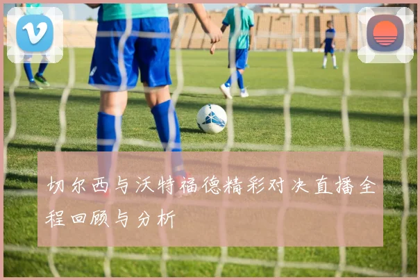 切尔西与沃特福德精彩对决直播全程回顾与分析