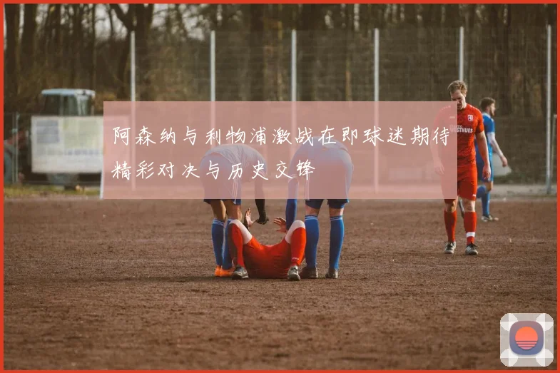 阿森纳与利物浦激战在即球迷期待精彩对决与历史交锋