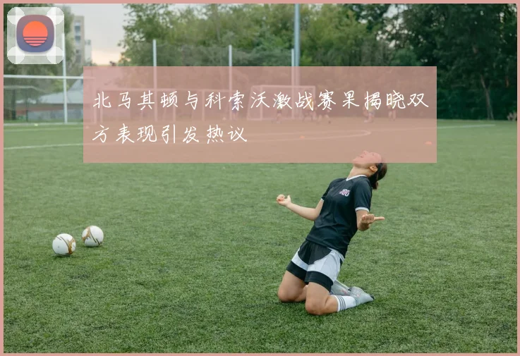 北马其顿与科索沃激战赛果揭晓双方表现引发热议