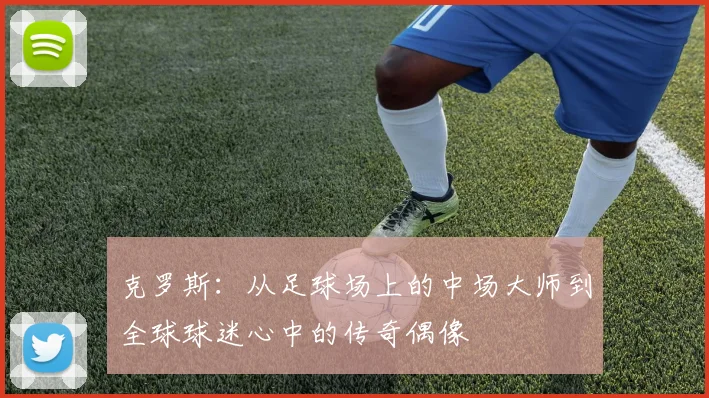 克罗斯：从足球场上的中场大师到全球球迷心中的传奇偶像
