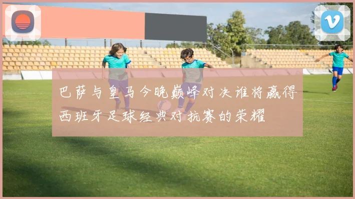 巴萨与皇马今晚巅峰对决谁将赢得西班牙足球经典对抗赛的荣耀