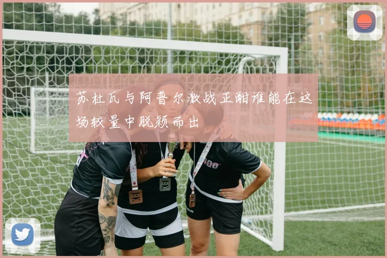 苏杜瓦与阿普尔激战正酣谁能在这场较量中脱颖而出