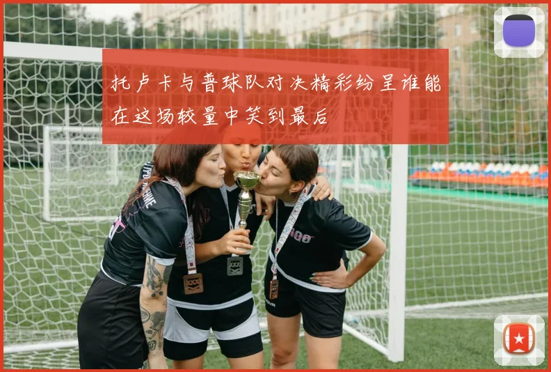 托卢卡与普球队对决精彩纷呈谁能在这场较量中笑到最后