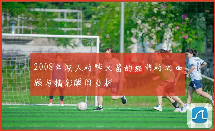2008年湖人对阵火箭的经典对决回顾与精彩瞬间分析