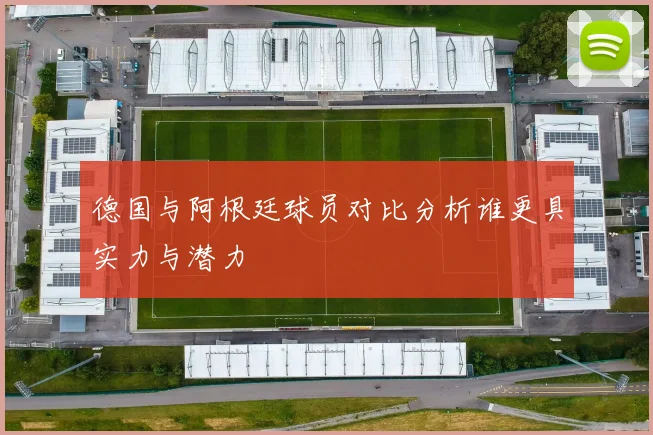 德国与阿根廷球员对比分析谁更具实力与潜力