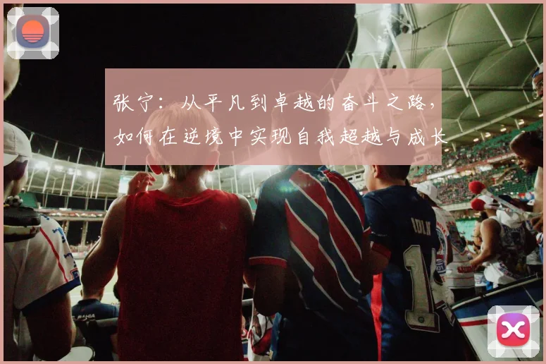 张宁：从平凡到卓越的奋斗之路，如何在逆境中实现自我超越与成长