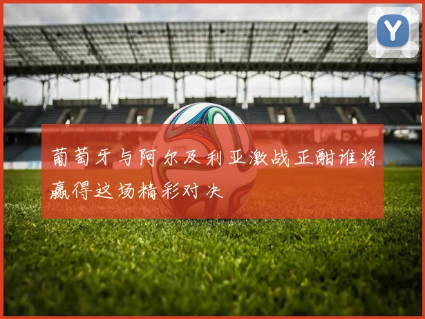 葡萄牙与阿尔及利亚激战正酣谁将赢得这场精彩对决