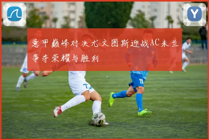 意甲巅峰对决尤文图斯迎战AC米兰争夺荣耀与胜利