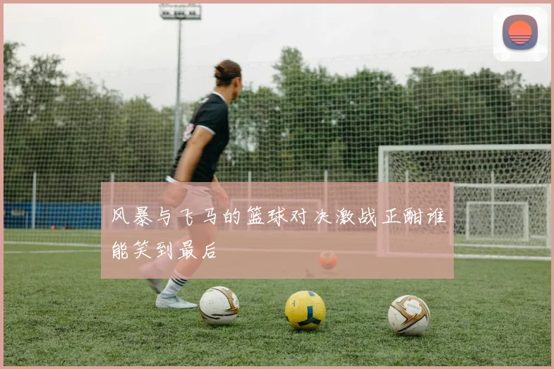 风暴与飞马的篮球对决激战正酣谁能笑到最后