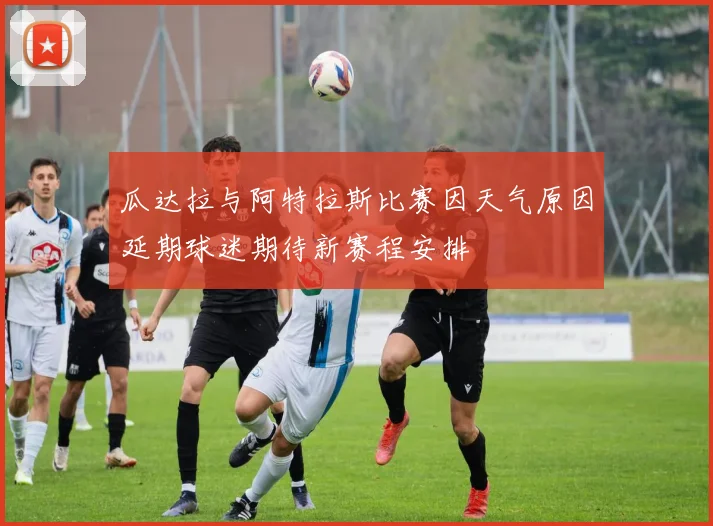 瓜达拉与阿特拉斯比赛因天气原因延期球迷期待新赛程安排
