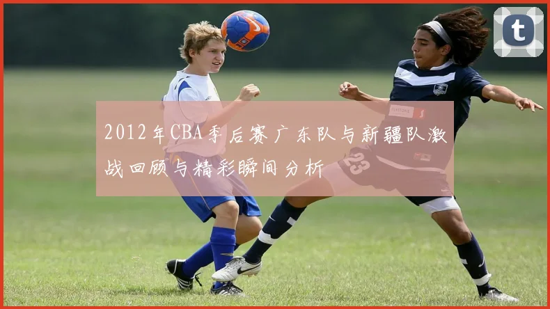 2012年CBA季后赛广东队与新疆队激战回顾与精彩瞬间分析