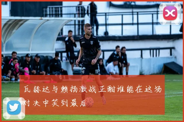 瓦赫达与赖扬激战正酣谁能在这场对决中笑到最后