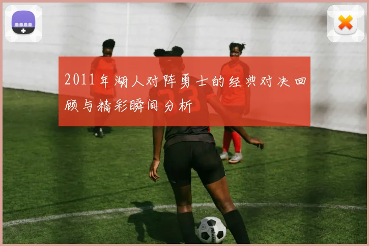2011年湖人对阵勇士的经典对决回顾与精彩瞬间分析