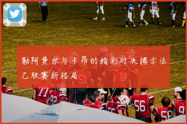 勒阿费尔与卡昂的精彩对决揭示法乙联赛新格局