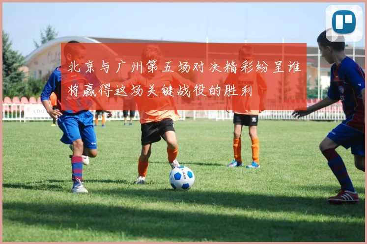北京与广州第五场对决精彩纷呈谁将赢得这场关键战役的胜利