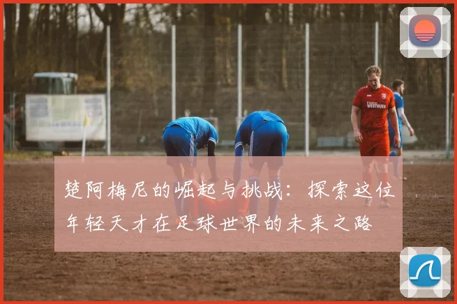 楚阿梅尼的崛起与挑战：探索这位年轻天才在足球世界的未来之路