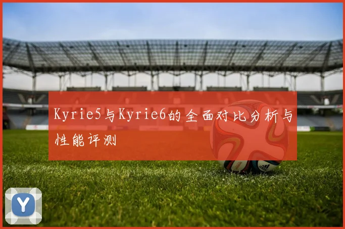 Kyrie5与Kyrie6的全面对比分析与性能评测