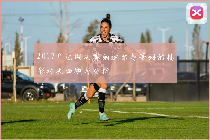 2017年法网决赛纳达尔与蒂姆的精彩对决回顾与分析