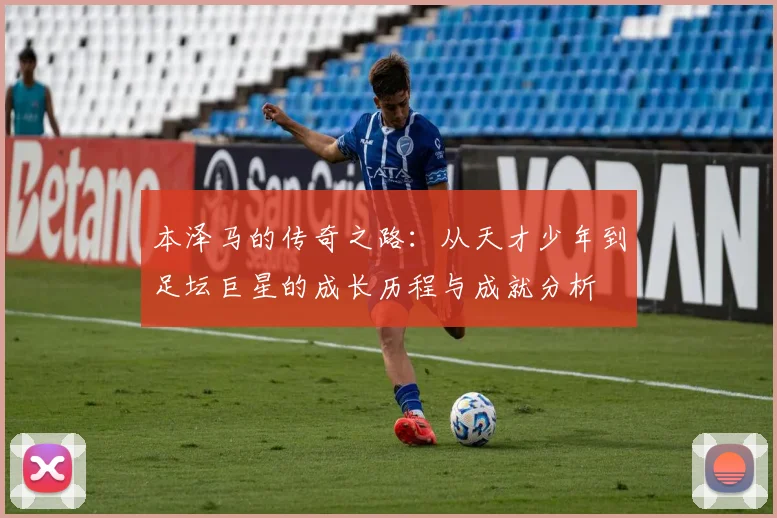 本泽马的传奇之路：从天才少年到足坛巨星的成长历程与成就分析